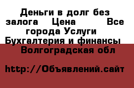 Деньги в долг без залога  › Цена ­ 100 - Все города Услуги » Бухгалтерия и финансы   . Волгоградская обл.